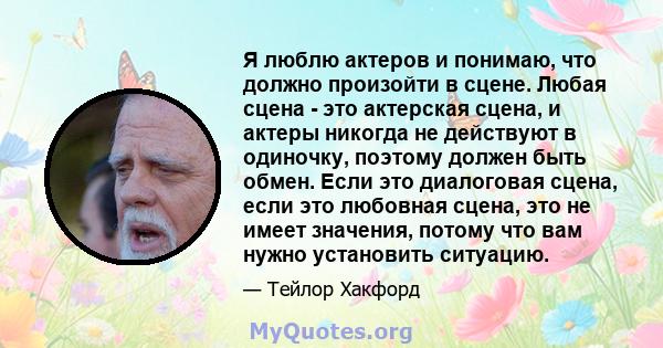 Я люблю актеров и понимаю, что должно произойти в сцене. Любая сцена - это актерская сцена, и актеры никогда не действуют в одиночку, поэтому должен быть обмен. Если это диалоговая сцена, если это любовная сцена, это не 