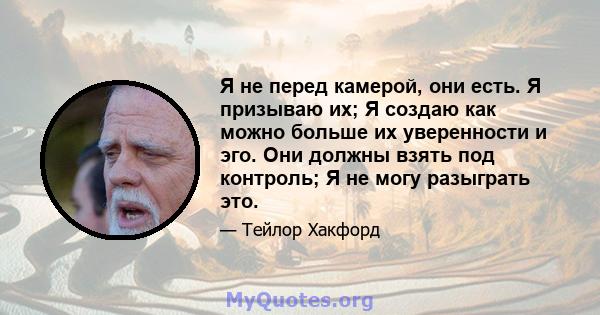 Я не перед камерой, они есть. Я призываю их; Я создаю как можно больше их уверенности и эго. Они должны взять под контроль; Я не могу разыграть это.