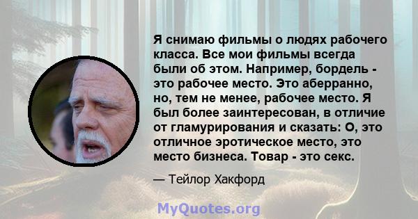 Я снимаю фильмы о людях рабочего класса. Все мои фильмы всегда были об этом. Например, бордель - это рабочее место. Это аберранно, но, тем не менее, рабочее место. Я был более заинтересован, в отличие от гламурирования