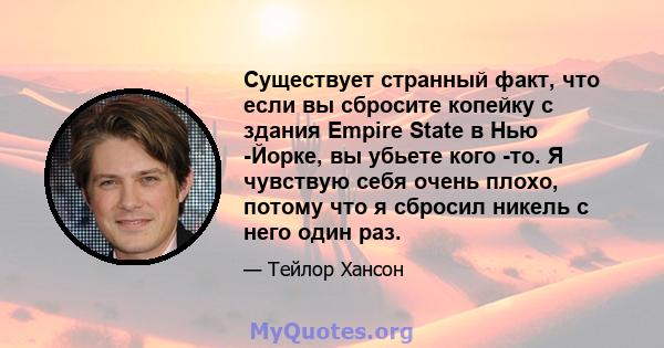 Существует странный факт, что если вы сбросите копейку с здания Empire State в Нью -Йорке, вы убьете кого -то. Я чувствую себя очень плохо, потому что я сбросил никель с него один раз.