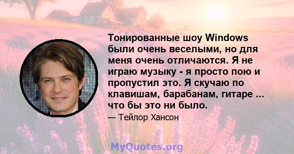 Тонированные шоу Windows были очень веселыми, но для меня очень отличаются. Я не играю музыку - я просто пою и пропустил это. Я скучаю по клавишам, барабанам, гитаре ... что бы это ни было.