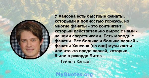 У Хансона есть быстрые фанаты, которыми я полностью горжусь, но многие фанаты - это контингент, который действительно вырос с нами - нашими сверстниками. Есть молодые фанаты. Все больше и больше парней - фанаты Хансона