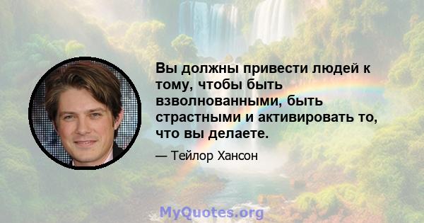 Вы должны привести людей к тому, чтобы быть взволнованными, быть страстными и активировать то, что вы делаете.