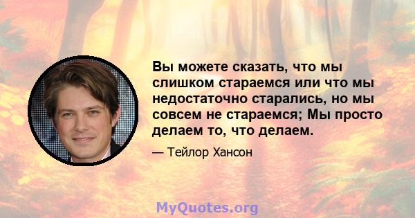 Вы можете сказать, что мы слишком стараемся или что мы недостаточно старались, но мы совсем не стараемся; Мы просто делаем то, что делаем.