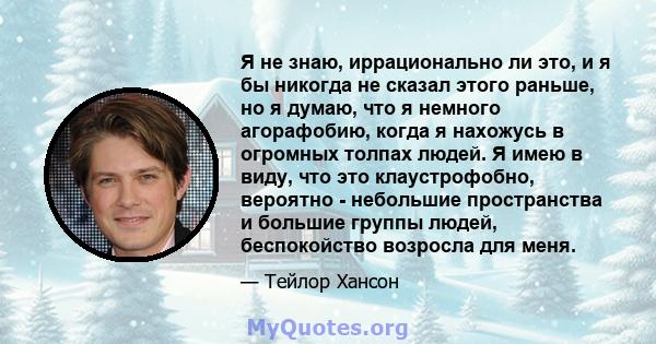 Я не знаю, иррационально ли это, и я бы никогда не сказал этого раньше, но я думаю, что я немного агорафобию, когда я нахожусь в огромных толпах людей. Я имею в виду, что это клаустрофобно, вероятно - небольшие