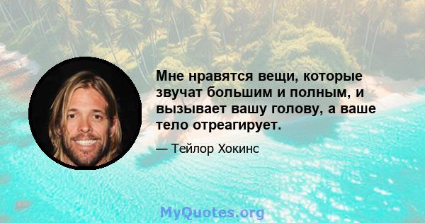 Мне нравятся вещи, которые звучат большим и полным, и вызывает вашу голову, а ваше тело отреагирует.