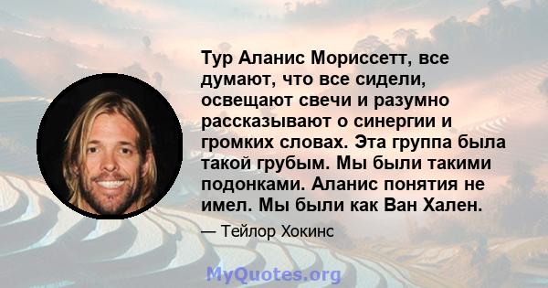 Тур Аланис Мориссетт, все думают, что все сидели, освещают свечи и разумно рассказывают о синергии и громких словах. Эта группа была такой грубым. Мы были такими подонками. Аланис понятия не имел. Мы были как Ван Хален.