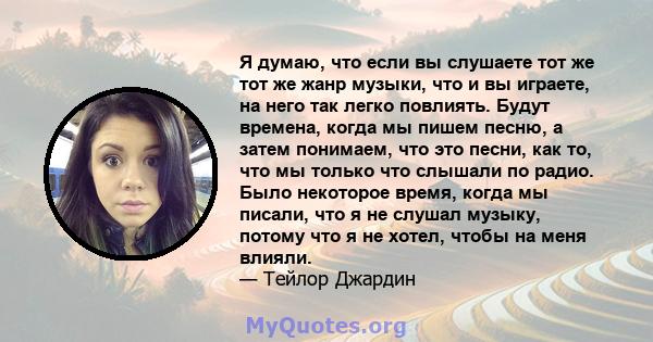 Я думаю, что если вы слушаете тот же тот же жанр музыки, что и вы играете, на него так легко повлиять. Будут времена, когда мы пишем песню, а затем понимаем, что это песни, как то, что мы только что слышали по радио.