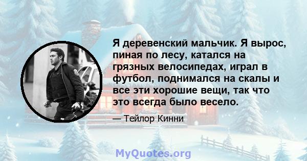 Я деревенский мальчик. Я вырос, пиная по лесу, катался на грязных велосипедах, играл в футбол, поднимался на скалы и все эти хорошие вещи, так что это всегда было весело.