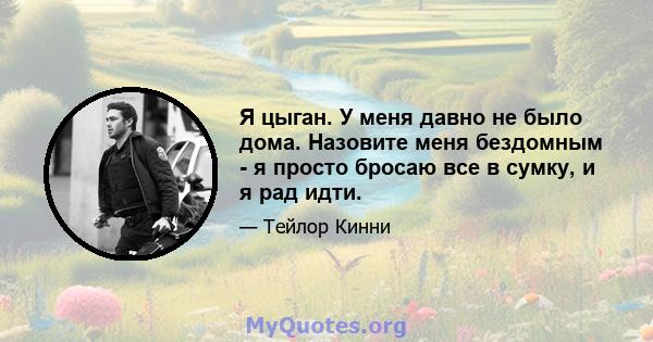 Я цыган. У меня давно не было дома. Назовите меня бездомным - я просто бросаю все в сумку, и я рад идти.