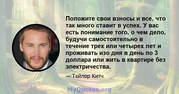 Положите свои взносы и все, что так много ставит в успех. У вас есть понимание того, о чем дело, будучи самостоятельно в течение трех или четырех лет и проживать изо дня в день по 3 доллара или жить в квартире без