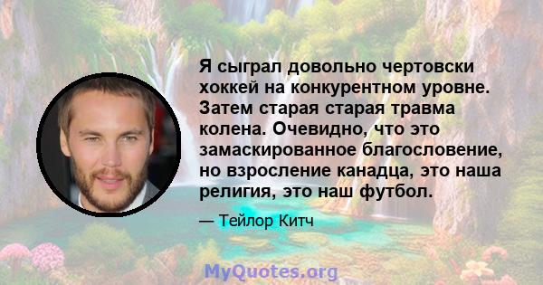 Я сыграл довольно чертовски хоккей на конкурентном уровне. Затем старая старая травма колена. Очевидно, что это замаскированное благословение, но взросление канадца, это наша религия, это наш футбол.