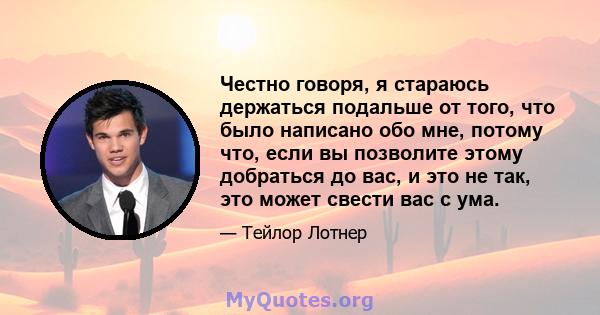 Честно говоря, я стараюсь держаться подальше от того, что было написано обо мне, потому что, если вы позволите этому добраться до вас, и это не так, это может свести вас с ума.