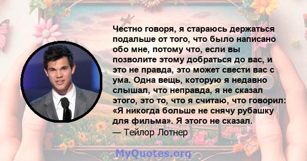 Честно говоря, я стараюсь держаться подальше от того, что было написано обо мне, потому что, если вы позволите этому добраться до вас, и это не правда, это может свести вас с ума. Одна вещь, которую я недавно слышал,