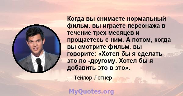 Когда вы снимаете нормальный фильм, вы играете персонажа в течение трех месяцев и прощаетесь с ним. А потом, когда вы смотрите фильм, вы говорите: «Хотел бы я сделать это по -другому. Хотел бы я добавить это в это».