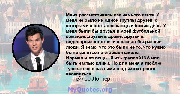 Меня рассматривали как немного изгоя. У меня не было ни одной группы друзей, с которыми я болтался каждый божий день. У меня были бы друзья в моей футбольной команде, друзья в драме, друзья в видеопроизводстве, и я