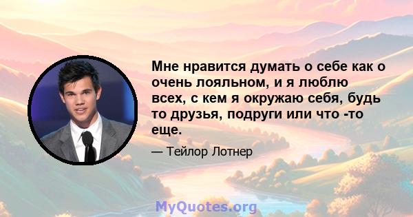 Мне нравится думать о себе как о очень лояльном, и я люблю всех, с кем я окружаю себя, будь то друзья, подруги или что -то еще.