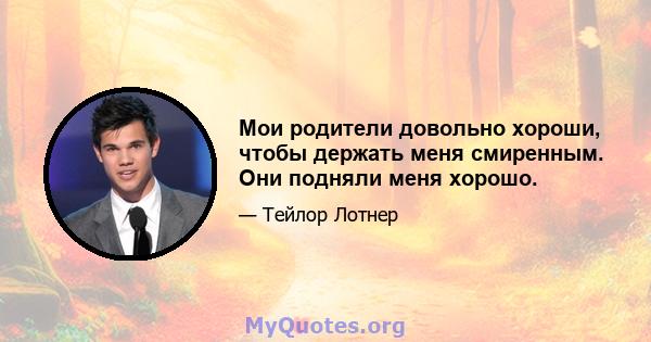 Мои родители довольно хороши, чтобы держать меня смиренным. Они подняли меня хорошо.