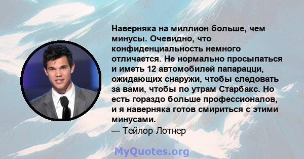 Наверняка на миллион больше, чем минусы. Очевидно, что конфиденциальность немного отличается. Не нормально просыпаться и иметь 12 автомобилей папарацци, ожидающих снаружи, чтобы следовать за вами, чтобы по утрам