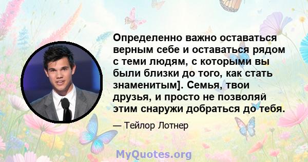 Определенно важно оставаться верным себе и оставаться рядом с теми людям, с которыми вы были близки до того, как стать знаменитым]. Семья, твои друзья, и просто не позволяй этим снаружи добраться до тебя.