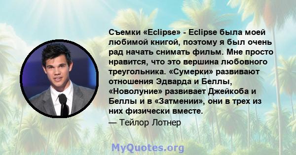 Съемки «Eclipse» - Eclipse была моей любимой книгой, поэтому я был очень рад начать снимать фильм. Мне просто нравится, что это вершина любовного треугольника. «Сумерки» развивают отношения Эдварда и Беллы, «Новолуние»