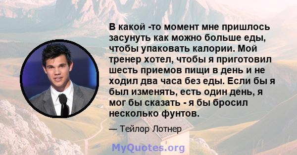 В какой -то момент мне пришлось засунуть как можно больше еды, чтобы упаковать калории. Мой тренер хотел, чтобы я приготовил шесть приемов пищи в день и не ходил два часа без еды. Если бы я был изменять, есть один день, 