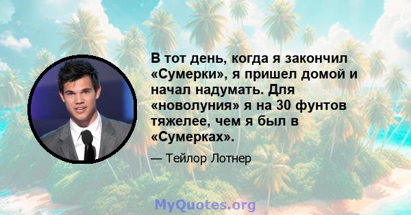 В тот день, когда я закончил «Сумерки», я пришел домой и начал надумать. Для «новолуния» я на 30 фунтов тяжелее, чем я был в «Сумерках».