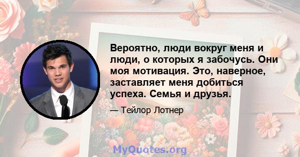 Вероятно, люди вокруг меня и люди, о которых я забочусь. Они моя мотивация. Это, наверное, заставляет меня добиться успеха. Семья и друзья.