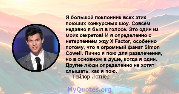 Я большой поклонник всех этих поющих конкурсных шоу. Совсем недавно я был в голосе. Это один из моих секретов! И я определенно с нетерпением жду X Factor, особенно потому, что я огромный фанат Simon Cowell. Лично я пою