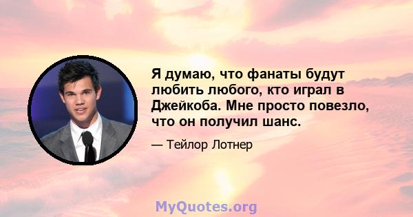 Я думаю, что фанаты будут любить любого, кто играл в Джейкоба. Мне просто повезло, что он получил шанс.