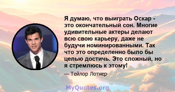 Я думаю, что выиграть Оскар - это окончательный сон. Многие удивительные актеры делают всю свою карьеру, даже не будучи номинированными. Так что это определенно было бы целью достичь. Это сложный, но я стремлюсь к этому!