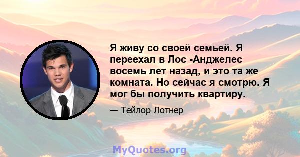 Я живу со своей семьей. Я переехал в Лос -Анджелес восемь лет назад, и это та же комната. Но сейчас я смотрю. Я мог бы получить квартиру.