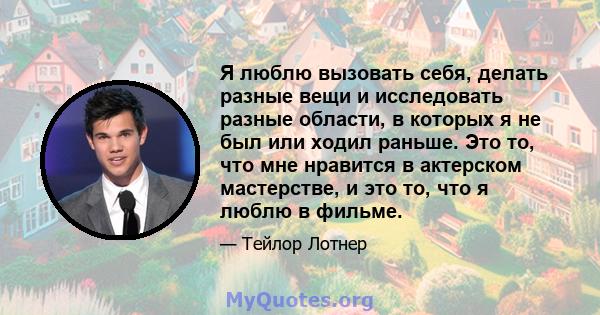 Я люблю вызовать себя, делать разные вещи и исследовать разные области, в которых я не был или ходил раньше. Это то, что мне нравится в актерском мастерстве, и это то, что я люблю в фильме.