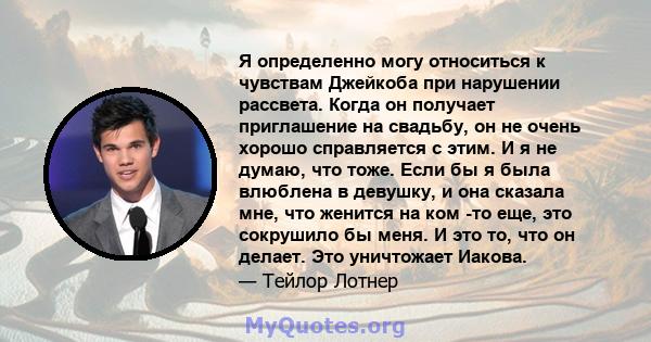 Я определенно могу относиться к чувствам Джейкоба при нарушении рассвета. Когда он получает приглашение на свадьбу, он не очень хорошо справляется с этим. И я не думаю, что тоже. Если бы я была влюблена в девушку, и она 