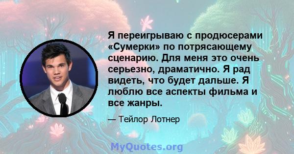 Я переигрываю с продюсерами «Сумерки» по потрясающему сценарию. Для меня это очень серьезно, драматично. Я рад видеть, что будет дальше. Я люблю все аспекты фильма и все жанры.