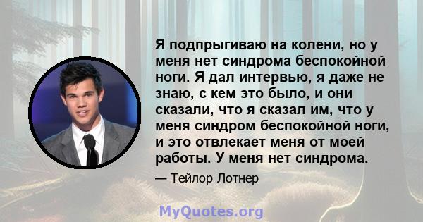 Я подпрыгиваю на колени, но у меня нет синдрома беспокойной ноги. Я дал интервью, я даже не знаю, с кем это было, и они сказали, что я сказал им, что у меня синдром беспокойной ноги, и это отвлекает меня от моей работы. 