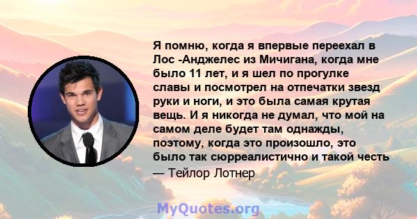 Я помню, когда я впервые переехал в Лос -Анджелес из Мичигана, когда мне было 11 лет, и я шел по прогулке славы и посмотрел на отпечатки звезд руки и ноги, и это была самая крутая вещь. И я никогда не думал, что мой на