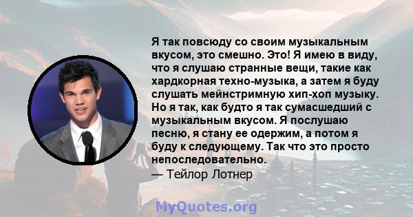 Я так повсюду со своим музыкальным вкусом, это смешно. Это! Я имею в виду, что я слушаю странные вещи, такие как хардкорная техно-музыка, а затем я буду слушать мейнстримную хип-хоп музыку. Но я так, как будто я так