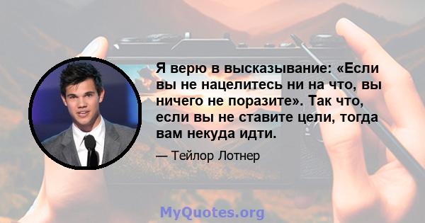 Я верю в высказывание: «Если вы не нацелитесь ни на что, вы ничего не поразите». Так что, если вы не ставите цели, тогда вам некуда идти.