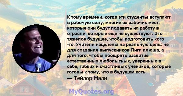 К тому времени, когда эти студенты вступают в рабочую силу, многие из рабочих мест, которые они будут подавать на работу в отрасли, которые еще не существуют. Это тяжелое будущее, чтобы подготовить кого -то. Учителя