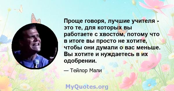 Проще говоря, лучшие учителя - это те, для которых вы работаете с хвостом, потому что в итоге вы просто не хотите, чтобы они думали о вас меньше. Вы хотите и нуждаетесь в их одобрении.