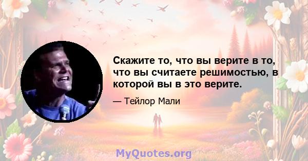 Скажите то, что вы верите в то, что вы считаете решимостью, в которой вы в это верите.