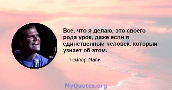 Все, что я делаю, это своего рода урок, даже если я единственный человек, который узнает об этом.