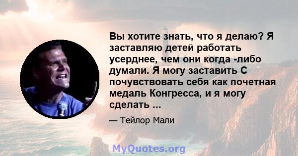 Вы хотите знать, что я делаю? Я заставляю детей работать усерднее, чем они когда -либо думали. Я могу заставить С почувствовать себя как почетная медаль Конгресса, и я могу сделать ...