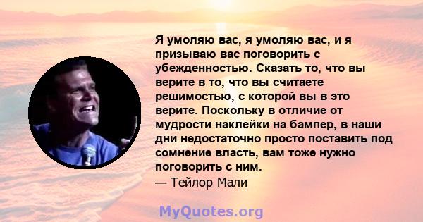 Я умоляю вас, я умоляю вас, и я призываю вас поговорить с убежденностью. Сказать то, что вы верите в то, что вы считаете решимостью, с которой вы в это верите. Поскольку в отличие от мудрости наклейки на бампер, в наши