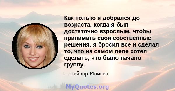 Как только я добрался до возраста, когда я был достаточно взрослым, чтобы принимать свои собственные решения, я бросил все и сделал то, что на самом деле хотел сделать, что было начало группу.