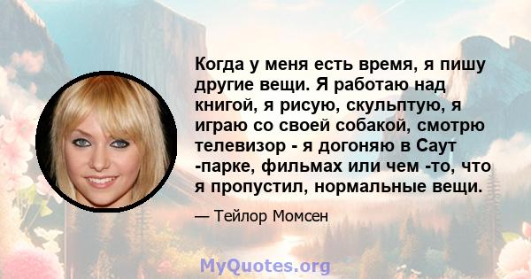 Когда у меня есть время, я пишу другие вещи. Я работаю над книгой, я рисую, скульптую, я играю со своей собакой, смотрю телевизор - я догоняю в Саут -парке, фильмах или чем -то, что я пропустил, нормальные вещи.