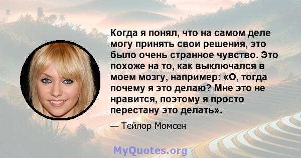 Когда я понял, что на самом деле могу принять свои решения, это было очень странное чувство. Это похоже на то, как выключался в моем мозгу, например: «О, тогда почему я это делаю? Мне это не нравится, поэтому я просто