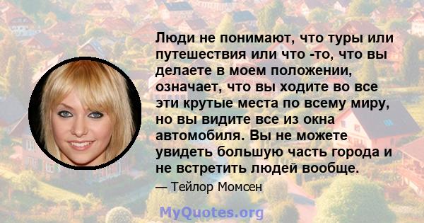 Люди не понимают, что туры или путешествия или что -то, что вы делаете в моем положении, означает, что вы ходите во все эти крутые места по всему миру, но вы видите все из окна автомобиля. Вы не можете увидеть большую