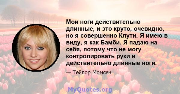 Мои ноги действительно длинные, и это круто, очевидно, но я совершенно Клути. Я имею в виду, я как Бамби. Я падаю на себя, потому что не могу контролировать руки и действительно длинные ноги.